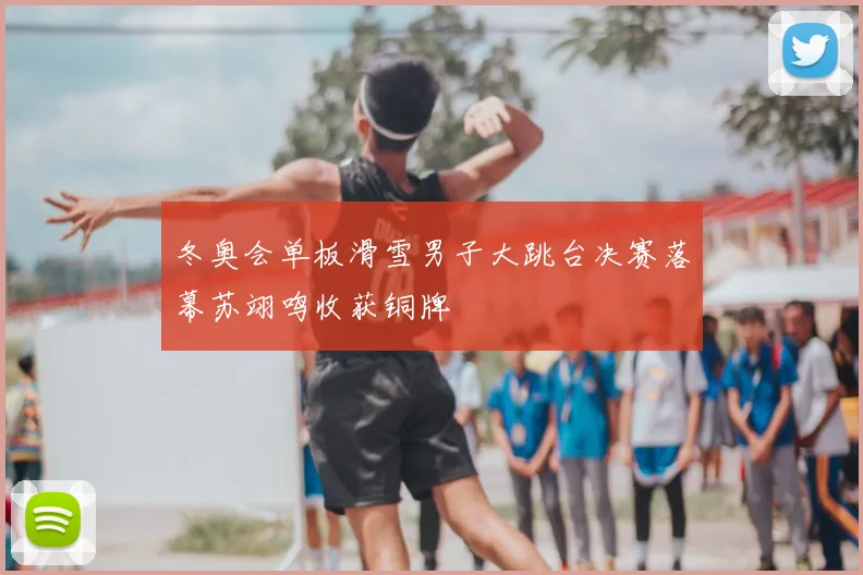 冬奥会单板滑雪男子大跳台决赛落幕苏翊鸣收获铜牌