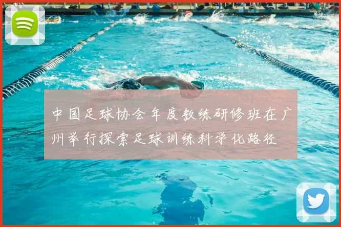 中国足球协会年度教练研修班在广州举行探索足球训练科学化路径