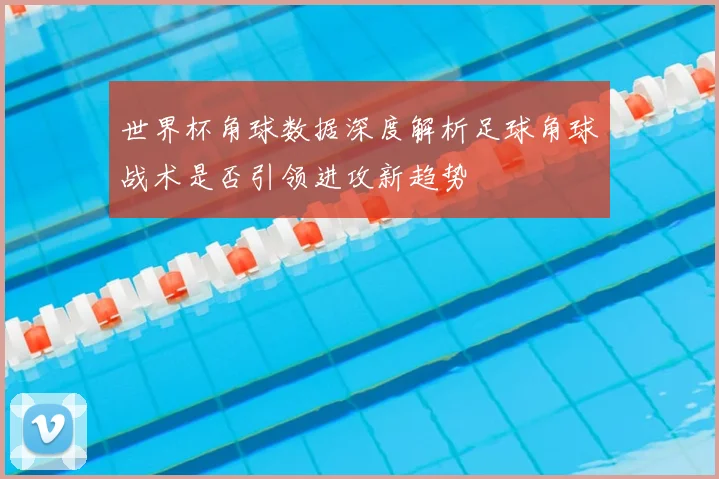 世界杯角球数据深度解析足球角球战术是否引领进攻新趋势