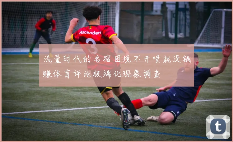 流量时代的名宿困境不开喷就没钱赚体育评论极端化现象调查