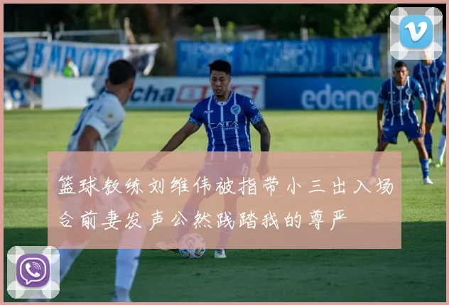 篮球教练刘维伟被指带小三出入场合前妻发声公然践踏我的尊严