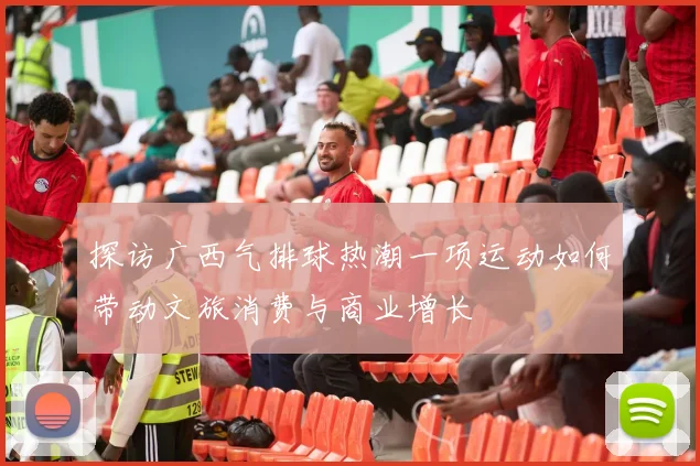 探访广西气排球热潮一项运动如何带动文旅消费与商业增长