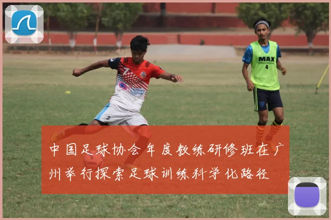中国足球协会年度教练研修班在广州举行探索足球训练科学化路径