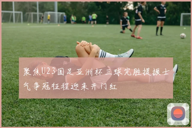 聚焦U23国足亚洲杯三球完胜提振士气争冠征程迎来开门红