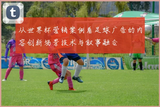 从世界杯营销案例看足球广告的内容创新场景技术与叙事融合