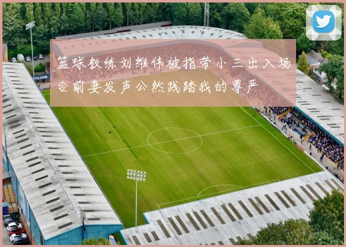 篮球教练刘维伟被指带小三出入场合前妻发声公然践踏我的尊严