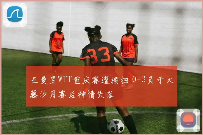 王曼昱WTT重庆赛遭横扫 0-3负于大藤沙月赛后神情失落