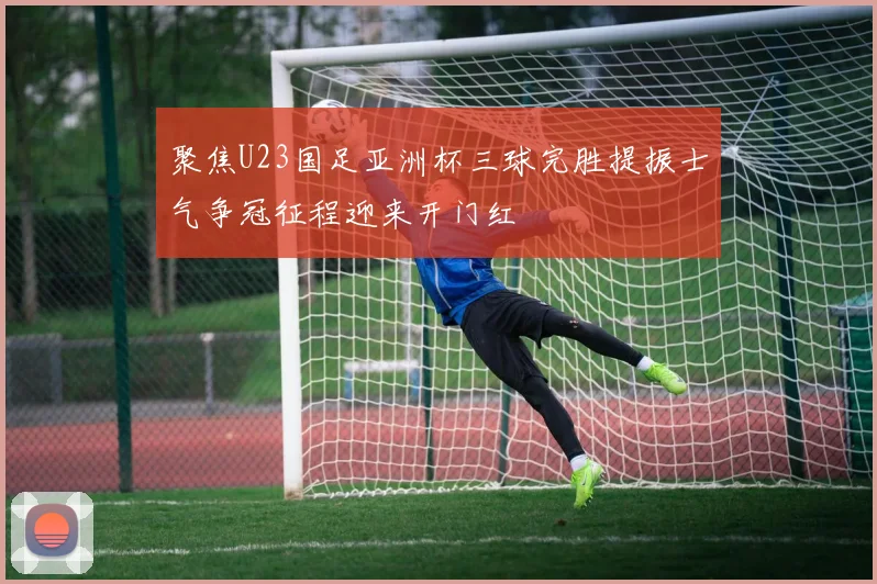 聚焦U23国足亚洲杯三球完胜提振士气争冠征程迎来开门红