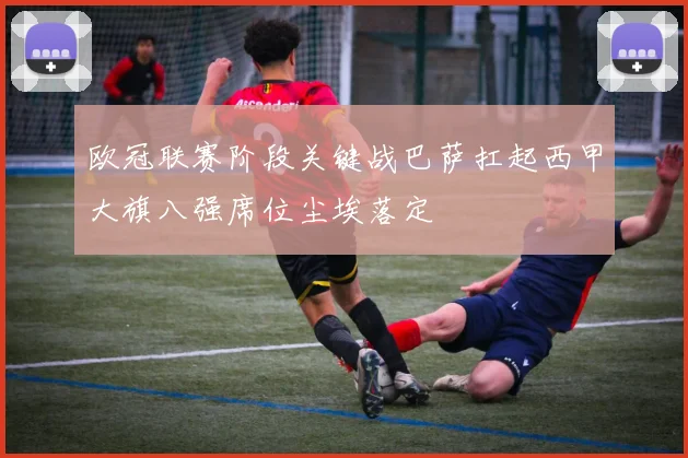 欧冠联赛阶段关键战巴萨扛起西甲大旗八强席位尘埃落定