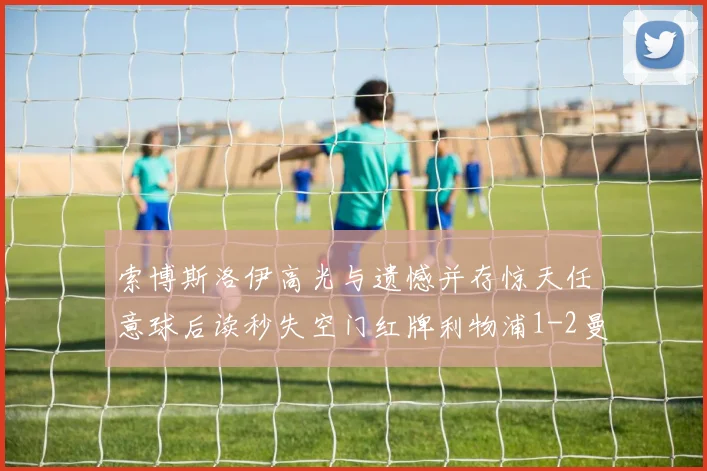 索博斯洛伊高光与遗憾并存惊天任意球后读秒失空门红牌利物浦1-2曼城