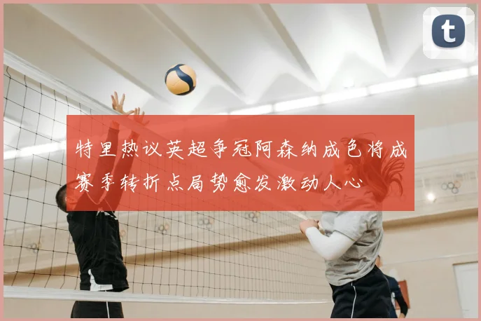 特里热议英超争冠阿森纳成色将成赛季转折点局势愈发激动人心